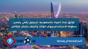 توثيق عداد المياه بالسعودية: تسجيل رقمي يضمن سهولة الاستخدام ويوفر الوقت والجهد بشكل متكامل